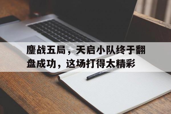 鏖战五局，天启小队终于翻盘成功，这场打得太精彩的简单介绍